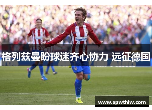 格列兹曼盼球迷齐心协力 远征德国