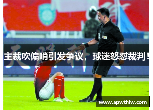 主裁吹偏哨引发争议，球迷怒怼裁判！